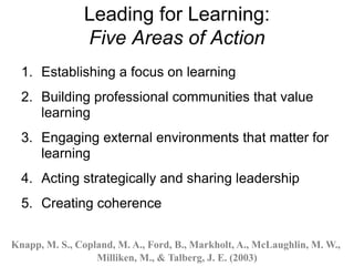 Leading for Learning:
Five Areas of Action
1. Establishing a focus on learning
2. Building professional communities that value
learning
3. Engaging external environments that matter for
learning
4. Acting strategically and sharing leadership
5. Creating coherence
Knapp, M. S., Copland, M. A., Ford, B., Markholt, A., McLaughlin, M. W.,
Milliken, M., & Talberg, J. E. (2003)
 