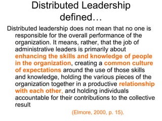 Distributed Leadership
defined…
Distributed leadership does not mean that no one is
responsible for the overall performance of the
organization. It means, rather, that the job of
administrative leaders is primarily about
enhancing the skills and knowledge of people
in the organization, creating a common culture
of expectations around the use of those skills
and knowledge, holding the various pieces of the
organization together in a productive relationship
with each other, and holding individuals
accountable for their contributions to the collective
result
(Elmore, 2000, p. 15).
 