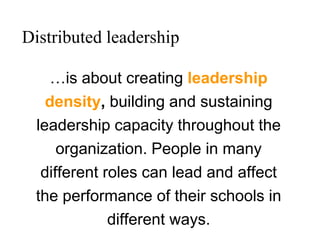 …is about creating leadership
density, building and sustaining
leadership capacity throughout the
organization. People in many
different roles can lead and affect
the performance of their schools in
different ways.
Distributed leadership
 