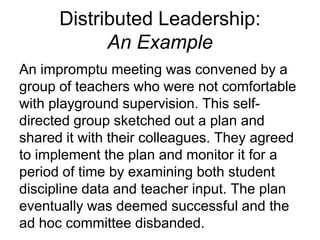 Distributed Leadership:
An Example
An impromptu meeting was convened by a
group of teachers who were not comfortable
with playground supervision. This self-
directed group sketched out a plan and
shared it with their colleagues. They agreed
to implement the plan and monitor it for a
period of time by examining both student
discipline data and teacher input. The plan
eventually was deemed successful and the
ad hoc committee disbanded.
 