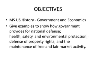 OBJECTIVES MS US History - Government and Economics Give examples to show how government provides for national defense; health, safety, and environmental protection; defense of property rights; and the maintenance of free and fair market activity. 