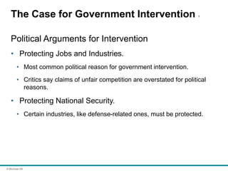 © McGraw Hill
The Case for Government Intervention 1
Political Arguments for Intervention
• Protecting Jobs and Industries.
• Most common political reason for government intervention.
• Critics say claims of unfair competition are overstated for political
reasons.
• Protecting National Security.
• Certain industries, like defense-related ones, must be protected.
 