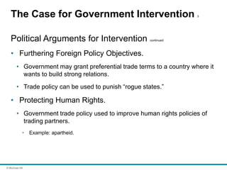© McGraw Hill
The Case for Government Intervention 3
Political Arguments for Intervention continued
• Furthering Foreign Policy Objectives.
• Government may grant preferential trade terms to a country where it
wants to build strong relations.
• Trade policy can be used to punish “rogue states.”
• Protecting Human Rights.
• Government trade policy used to improve human rights policies of
trading partners.
• Example: apartheid.
 