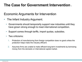© McGraw Hill
The Case for Government Intervention 4
Economic Arguments for Intervention
• The Infant Industry Argument.
• Governments should temporarily support new industries until they
have grown strong enough to meet international competition.
• Support comes through tariffs, import quotas, subsidies.
• Two criticisms:
1. Protection of manufacturing from foreign competition does no good unless the
protection helps make the industry efficient.
2. Assumes firms are unable to make efficient long-term investments by borrowing
money from the domestic or international capital market.
 