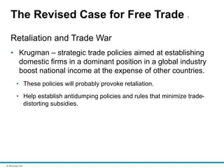 © McGraw Hill
The Revised Case for Free Trade 1
Retaliation and Trade War
• Krugman – strategic trade policies aimed at establishing
domestic firms in a dominant position in a global industry
boost national income at the expense of other countries.
• These policies will probably provoke retaliation.
• Help establish antidumping policies and rules that minimize trade-
distorting subsidies.
 