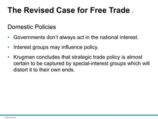 © McGraw Hill
The Revised Case for Free Trade 2
Domestic Policies
• Governments don’t always act in the national interest.
• Interest groups may influence policy.
• Krugman concludes that strategic trade policy is almost
certain to be captured by special-interest groups which will
distort it to their own ends.
 