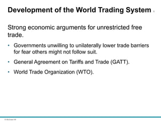© McGraw Hill
Development of the World Trading System 1
Strong economic arguments for unrestricted free
trade.
• Governments unwilling to unilaterally lower trade barriers
for fear others might not follow suit.
• General Agreement on Tariffs and Trade (GATT).
• World Trade Organization (WTO).
 