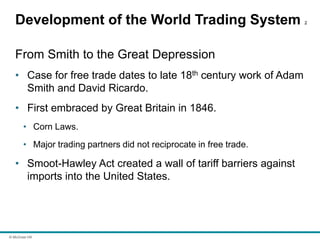 © McGraw Hill
Development of the World Trading System 2
From Smith to the Great Depression
• Case for free trade dates to late 18th century work of Adam
Smith and David Ricardo.
• First embraced by Great Britain in 1846.
• Corn Laws.
• Major trading partners did not reciprocate in free trade.
• Smoot-Hawley Act created a wall of tariff barriers against
imports into the United States.
 