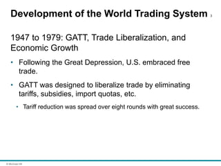 © McGraw Hill
Development of the World Trading System 3
1947 to 1979: GATT, Trade Liberalization, and
Economic Growth
• Following the Great Depression, U.S. embraced free
trade.
• GATT was designed to liberalize trade by eliminating
tariffs, subsidies, import quotas, etc.
• Tariff reduction was spread over eight rounds with great success.
 