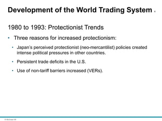 © McGraw Hill
Development of the World Trading System 4
1980 to 1993: Protectionist Trends
• Three reasons for increased protectionism:
• Japan’s perceived protectionist (neo-mercantilist) policies created
intense political pressures in other countries.
• Persistent trade deficits in the U.S.
• Use of non-tariff barriers increased (VERs).
 