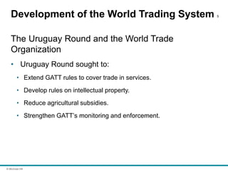 © McGraw Hill
Development of the World Trading System 5
The Uruguay Round and the World Trade
Organization
• Uruguay Round sought to:
• Extend GATT rules to cover trade in services.
• Develop rules on intellectual property.
• Reduce agricultural subsidies.
• Strengthen GATT’s monitoring and enforcement.
 