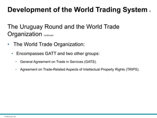 © McGraw Hill
Development of the World Trading System 6
The Uruguay Round and the World Trade
Organization continued
• The World Trade Organization:
• Encompasses GATT and two other groups:
• General Agreement on Trade in Services (GATS).
• Agreement on Trade-Related Aspects of Intellectual Property Rights (TRIPS).
 