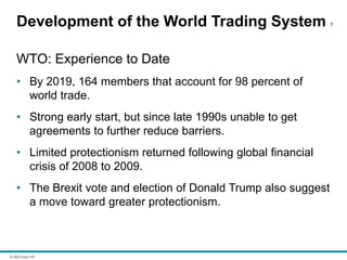 © McGraw Hill
Development of the World Trading System 7
WTO: Experience to Date
• By 2019, 164 members that account for 98 percent of
world trade.
• Strong early start, but since late 1990s unable to get
agreements to further reduce barriers.
• Limited protectionism returned following global financial
crisis of 2008 to 2009.
• The Brexit vote and election of Donald Trump also suggest
a move toward greater protectionism.
 