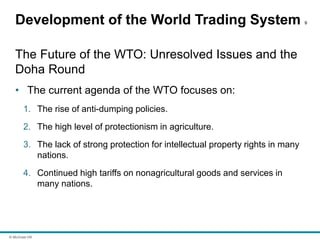 © McGraw Hill
Development of the World Trading System 9
The Future of the WTO: Unresolved Issues and the
Doha Round
• The current agenda of the WTO focuses on:
1. The rise of anti-dumping policies.
2. The high level of protectionism in agriculture.
3. The lack of strong protection for intellectual property rights in many
nations.
4. Continued high tariffs on nonagricultural goods and services in
many nations.
 