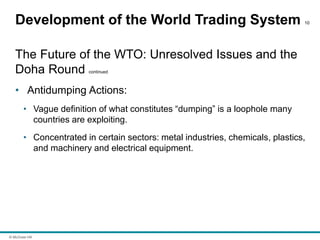 © McGraw Hill
Development of the World Trading System 10
The Future of the WTO: Unresolved Issues and the
Doha Round continued
• Antidumping Actions:
• Vague definition of what constitutes “dumping” is a loophole many
countries are exploiting.
• Concentrated in certain sectors: metal industries, chemicals, plastics,
and machinery and electrical equipment.
 