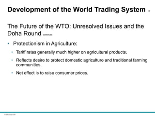 © McGraw Hill
Development of the World Trading System 11
The Future of the WTO: Unresolved Issues and the
Doha Round continued
• Protectionism in Agriculture:
• Tariff rates generally much higher on agricultural products.
• Reflects desire to protect domestic agriculture and traditional farming
communities.
• Net effect is to raise consumer prices.
 