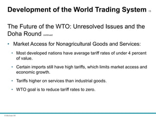 © McGraw Hill
Development of the World Trading System 13
The Future of the WTO: Unresolved Issues and the
Doha Round continued
• Market Access for Nonagricultural Goods and Services:
• Most developed nations have average tariff rates of under 4 percent
of value.
• Certain imports still have high tariffs, which limits market access and
economic growth.
• Tariffs higher on services than industrial goods.
• WTO goal is to reduce tariff rates to zero.
 