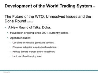 © McGraw Hill
Development of the World Trading System 14
The Future of the WTO: Unresolved Issues and the
Doha Round continued
• A New Round of Talks: Doha.
• Have been ongoing since 2001, currently stalled.
• Agenda includes:
• Cut tariffs on industrial goods and services.
• Phase out subsidies to agricultural producers.
• Reduce barriers to cross-border investment.
• Limit use of antidumping laws.
 
