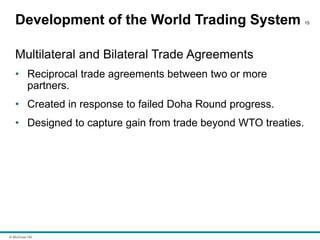 © McGraw Hill
Development of the World Trading System 15
Multilateral and Bilateral Trade Agreements
• Reciprocal trade agreements between two or more
partners.
• Created in response to failed Doha Round progress.
• Designed to capture gain from trade beyond WTO treaties.
 