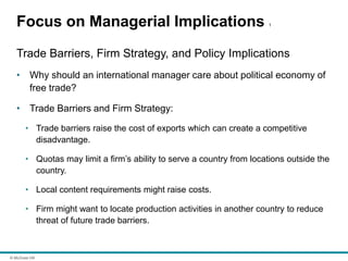 © McGraw Hill
Focus on Managerial Implications 1
Trade Barriers, Firm Strategy, and Policy Implications
• Why should an international manager care about political economy of
free trade?
• Trade Barriers and Firm Strategy:
• Trade barriers raise the cost of exports which can create a competitive
disadvantage.
• Quotas may limit a firm’s ability to serve a country from locations outside the
country.
• Local content requirements might raise costs.
• Firm might want to locate production activities in another country to reduce
threat of future trade barriers.
 