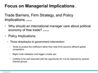 © McGraw Hill
Focus on Managerial Implications 2
Trade Barriers, Firm Strategy, and Policy
Implications continued
• Why should an international manager care about political
economy of free trade? continued
• Policy Implications:
• Three drawbacks to government intervention:
• Tends to protect the inefficient rather than help firms become efficient global
competitors.
• Might invite retaliation and trigger a trade war.
• Unlikely to be well executed with the opportunity for it to be captured by special-
interest groups.
 