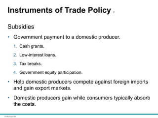 © McGraw Hill
Instruments of Trade Policy 2
Subsidies
• Government payment to a domestic producer.
1. Cash grants.
2. Low-interest loans.
3. Tax breaks.
4. Government equity participation.
• Help domestic producers compete against foreign imports
and gain export markets.
• Domestic producers gain while consumers typically absorb
the costs.
 