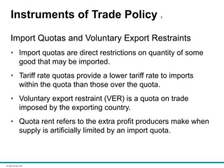 © McGraw Hill
Instruments of Trade Policy 3
Import Quotas and Voluntary Export Restraints
• Import quotas are direct restrictions on quantity of some
good that may be imported.
• Tariff rate quotas provide a lower tariff rate to imports
within the quota than those over the quota.
• Voluntary export restraint (VER) is a quota on trade
imposed by the exporting country.
• Quota rent refers to the extra profit producers make when
supply is artificially limited by an import quota.
 