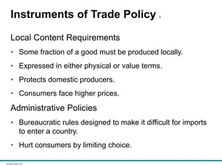 © McGraw Hill
Instruments of Trade Policy 5
Local Content Requirements
• Some fraction of a good must be produced locally.
• Expressed in either physical or value terms.
• Protects domestic producers.
• Consumers face higher prices.
Administrative Policies
• Bureaucratic rules designed to make it difficult for imports
to enter a country.
• Hurt consumers by limiting choice.
 