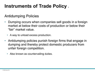 © McGraw Hill
Instruments of Trade Policy 6
Antidumping Policies
• Dumping occurs when companies sell goods in a foreign
market at below their costs of production or below their
“fair” market value.
• A way to unload excess production.
• Antidumping policies punish foreign firms that engage in
dumping and thereby protect domestic producers from
unfair foreign competition.
• Also known as countervailing duties.
 