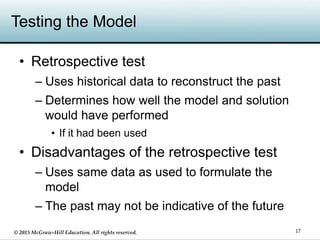 © 2015 McGraw-Hill Education. All rights reserved.
Testing the Model
• Retrospective test
– Uses historical data to reconstruct the past
– Determines how well the model and solution
would have performed
• If it had been used
• Disadvantages of the retrospective test
– Uses same data as used to formulate the
model
– The past may not be indicative of the future
17
 