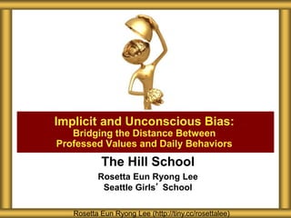 The Hill School
Rosetta Eun Ryong Lee
Seattle Girls’ School
Implicit and Unconscious Bias:
Bridging the Distance Between
Professed Values and Daily Behaviors
Rosetta Eun Ryong Lee (http://tiny.cc/rosettalee)
 