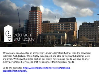 When you're searching for an architect in London, don't look further than the crew from
Extension Architecture. We're highly experienced and able to work with buildings large
and small. We know that since each of our clients have unique needs, we have to offer
highly personalized services so that we can meet their individual needs.
Go to The Website:- https://extensionarchitecture.co.uk/planning-
applications/hillingdon/
 
