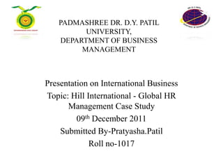 PADMASHREE DR. D.Y. PATIL
         UNIVERSITY,
   DEPARTMENT OF BUSINESS
        MANAGEMENT



Presentation on International Business
Topic: Hill International - Global HR
      Management Case Study
         09th December 2011
    Submitted By-Pratyasha.Patil
             Roll no-1017
 