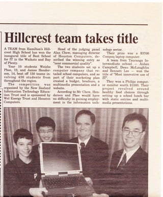 Hillcrest team takes titleA TEAM from Hamilton's Hill-
crest High School has won the
inaugural title of Best School
for IT in the Waikato and Bay
of Plenty.
Year 10 studeuts Weizhe
Phee, 13, and James Hender-
son, 14, beat off 150 teams in-
volving 436 students from
throughout the region.
The competition was
organised by the New Zealand
Inforrnation Technolory Educa-
tion T?ust and is sponsored by
Wel Energy Trust and Houston
Computers.
Head of the judging panei
Alan Chew, managing director
of Houston Computers, de-
scribed the winning entry as
"near commercial quali!/.
The two students set up a
computer company that re-
tailed school computers, and as
part of their marketing plan
created a budget, brochure, a
multimedia presentation and a
website.
According to Mr Chew, Hen-
derson and Phee would have
no difficult5r in gaining employ-
ment in the information tech-
nolory seetor.
Their prize was a gBZ00
Compaq laptop computer.
A team from Tauranga In-
termediate school - Aidan
Campbell, Dean Mclaughlin
and Bennett Lee - won the
title of "Most innovative use of
IT-.
They won a Philips comput-
er monitor worth $1500. Their -
project revolved around
healthy food choices through
setting up a school lunch bar
with static entries and multi-
media presentations.
 