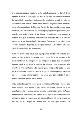 Uma clássica resposta freudiana seria: a ainda pequena voz do Self único
anterior a todas as contingências. Este Superego, derivado diretamente
das autoridades parentais introjetadas. Ele estabelece os padrões internos
chamado de consciência. Uma clássica resposta junguiana seria: a voz fala
como o famoso daimon de Sócrates. Ele não lhe diz o que fazer, mas o que
não fazer, uma voz inibidora. Ela não chega a propor um ação correta, mas
impede uma ação errada, desta forma evitando que uma pessoa se
extravie mas que permaneça corretamente centrada. Esta é a verdade
interna do arquétipo do herói. Da mesma forma como ela não induziu
Sócrates a escapar da prisão, ela não pressionou o Sr. Liu a fazer uma falsa
confissão para aliviar seu sofrimento.
Além das explicações freudianas e junguianas, existe uma terceira. Este
ponto de vista se inicia do fato de que a recusa do Sr. Liu em assinar foi
basicamente um ato imaginário. Ele imaginou o papel que iria assinar.
Alguma coisa a ver com a imaginação, alguma coisa imaginária não
permitiu a falsa confissão. Isto sugere que a imaginação pode ser uma
força, até mesmo uma força moral, superior a contingências externas,
porque — eu vou afirmar agora — ela supre uma comunidade de seres
que não permitiriam que ele os traísse.
Estou tentando sugerir a vocês que o centro imóvel heróico é menos uma
única partícula, uma réplica interna de um único Deus, do que um ethos
grupal composto de imagos de seu também aprisionado mentor Sr. Wei, e
da mulher que o esperava, sua esposa, e das figuras que incorporavam os
princípios, ideais e valores que ele compartilhava, tal como imagos de
Verdade, Justiça, Dignidade, Honra que na civilização clássica são

10

 