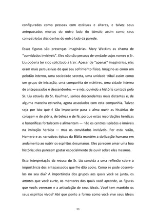 configurados como pessoas com estátuas e altares, e talvez seus
antepassados mortos do outro lado do túmulo assim como seus
compatriotas dissidentes do outro lado da parede.
Essas figuras são presenças imaginárias. Mary Watkins as chama de
“convidados invisíveis”. Eles não são pessoas de verdade cujos nomes o Sr.
Liu poderia ter sido solicitado a trair. Apesar de “apenas” imaginárias, elas
eram mais persuasivas do que seu sofrimento físico. Imagine-as como um
pelotão interno, uma sociedade secreta, uma unidade tribal assim como
um grupo de iniciação, uma companhia de mártires, uma cidade interna
de antepassados e descendentes — e nós, ouvindo a história contada pelo
Sr. Liu através do Sr. Kaufman, somos descendentes mais distantes e, de
alguma maneira estranha, agora associados com esta companhia. Talvez
seja por isto que é tão importante para a alma ouvir as histórias de
coragem e de glória, de beleza e de fé, porque estas recordações heróicas
e honoríficas fortalecem e alimentam — não os centros isolados e imóveis
na imitação heróica — mas os convidados invisíveis. Por esta razão,
Homero e as narrativas épicas da Bíblia mantém a civilização humana em
andamento ao nutrir os espíritos desumanos. Eles parecem amar uma boa
história; eles parecem gostar especialmente de ouvir sobre eles mesmos.
Esta interpretação da recusa do Sr. Liu convida a uma reflexão sobre a
importância dos antepassados que lhe dão apoio. Como se pode observálos no seu dia? A importância dos grupos aos quais você se junta, os
amores que você curte, os mentores dos quais você aprende, as figuras
que vocês veneram e a articulação de seus ideais. Você tem mantido os
seus espíritos vivos? Até que ponto a forma como você vive seus ideais

11

 