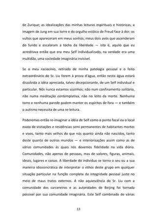 de Zurique; as idealizações das minhas leituras espirituais e históricas, a
imagem de Jung em sua torre e do orgulho estóico de Freud face à dor; os
vultos que apareceram em meus sonhos; meus dois avós que ascenderam
do fundo e escalaram a tocha da liberdade — isto é, aquilo que eu
acreditava então que era meu Self individualizado, na verdade era uma
multidão, uma sociedade imaginária invisível.
Se o meu raciocínio, retirado de minha patologia pessoal e o feito
extraordinário do Sr. Liu forem à prova d’água, então nesta água estará
dissolvida a idéia apreciada, talvez decepcionante, de um Self individual e
particular. Nós nunca estamos sozinhos; não num confinamento solitário,
não numa meditação contemplativa, não no leito da morte. Nenhuma
torre e nenhuma parede podem manter os espíritos de fora — e também
o autismo necessita de uma re-leitura.
Poderemos então re-imaginar a idéia de Self como o ponto focal ou o local
exato de visitações e residências semi permanentes de habitantes mortos
e vivos, tanto mais velhos do que nós quanto ainda não nascidos, tanto
deste quanto de outros mundos — e interiorizações assim como as de
várias comunidades às quais nós devemos fidelidade na vida diária.
Comunidades, não apenas de pessoas, mas de valores, figuras, animais,
ideais, lugares e coisas. A liberdade do indivíduo se torna o seu ou a sua
maneira idiossincrática de interpretar o ethos deste grupo em qualquer
situação particular na função completa da integridade pessoal justo no
meio de maus tratos externos. A não aquiescência do Sr. Liu com a
comunidade dos carcereiros e as autoridades de Beijing foi tornada
possível por sua comunidade imaginária. Este Self combinado de várias

13

 