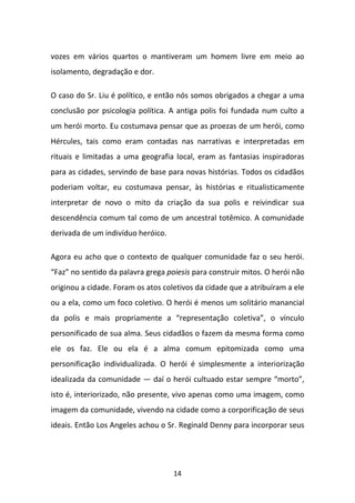 vozes em vários quartos o mantiveram um homem livre em meio ao
isolamento, degradação e dor.
O caso do Sr. Liu é político, e então nós somos obrigados a chegar a uma
conclusão por psicologia política. A antiga polis foi fundada num culto a
um herói morto. Eu costumava pensar que as proezas de um herói, como
Hércules, tais como eram contadas nas narrativas e interpretadas em
rituais e limitadas a uma geografia local, eram as fantasias inspiradoras
para as cidades, servindo de base para novas histórias. Todos os cidadãos
poderiam voltar, eu costumava pensar, às histórias e ritualisticamente
interpretar de novo o mito da criação da sua polis e reivindicar sua
descendência comum tal como de um ancestral totêmico. A comunidade
derivada de um indivíduo heróico.
Agora eu acho que o contexto de qualquer comunidade faz o seu herói.
“Faz” no sentido da palavra grega poiesis para construir mitos. O herói não
originou a cidade. Foram os atos coletivos da cidade que a atribuíram a ele
ou a ela, como um foco coletivo. O herói é menos um solitário manancial
da polis e mais propriamente a “representação coletiva”, o vínculo
personificado de sua alma. Seus cidadãos o fazem da mesma forma como
ele os faz. Ele ou ela é a alma comum epitomizada como uma
personificação individualizada. O herói é simplesmente a interiorização
idealizada da comunidade — daí o herói cultuado estar sempre “morto”,
isto é, interiorizado, não presente, vivo apenas como uma imagem, como
imagem da comunidade, vivendo na cidade como a corporificação de seus
ideais. Então Los Angeles achou o Sr. Reginald Denny para incorporar seus

14

 