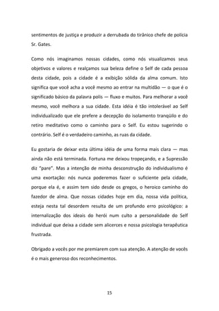 sentimentos de justiça e produzir a derrubada do tirânico chefe de polícia
Sr. Gates.
Como nós imaginamos nossas cidades, como nós visualizamos seus
objetivos e valores e realçamos sua beleza define o Self de cada pessoa
desta cidade, pois a cidade é a exibição sólida da alma comum. Isto
significa que você acha a você mesmo ao entrar na multidão — o que é o
significado básico da palavra polis — fluxo e muitos. Para melhorar a você
mesmo, você melhora a sua cidade. Esta idéia é tão intolerável ao Self
individualizado que ele prefere a decepção do isolamento tranqüilo e do
retiro meditativo como o caminho para o Self. Eu estou sugerindo o
contrário. Self é o verdadeiro caminho, as ruas da cidade.
Eu gostaria de deixar esta última idéia de uma forma mais clara — mas
ainda não está terminada. Fortuna me deixou tropeçando, e a Supressão
diz “pare”. Mas a intenção de minha desconstrução do individualismo é
uma exortação: nós nunca poderemos fazer o suficiente pela cidade,
porque ela é, e assim tem sido desde os gregos, o heroico caminho do
fazedor de alma. Que nossas cidades hoje em dia, nossa vida política,
esteja nesta tal desordem resulta de um profundo erro psicológico: a
internalização dos ideais do herói num culto a personalidade do Self
individual que deixa a cidade sem alicerces e nossa psicologia terapêutica
frustrada.
Obrigado a vocês por me premiarem com sua atenção. A atenção de vocês
é o mais generoso dos reconhecimentos.

15

 