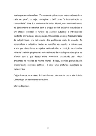 havia apresentado no livro "Cem anos de psicoterapia e o mundo continua
cada vez pior", ou seja, reimaginar o Self como "a interiorização da
comunidade". Este é o momento da Anima Mundi, uma nova reviravolta
no pensamento de Hillman com a criação de um discurso eco-político e
um ataque inovador e furioso ao aspecto subjetivo e intrapsíquico
existente em todas as psicoterapias. Uma crítica à ênfase hipervalorizada
da subjetividade em detrimento dos problemas reais do mundo. Ao
personalizar e subjetivar todas as questões do mundo, a psicoterapia
acaba por despolitizar o sujeito, retirando-lhe a condição de cidadão.
Hillman Também propõe uma nova releitura da Psicologia Arquetípica, ao
afirmar que o que deseja neste momento, sustentado pela ideias
presentes na retórica da Anima Mundi - beleza, estética, profundidade,
interioridade, exercício político - é criar uma profunda psicologia da
extroversão.
Originalmente, este texto foi um discurso durante o Jantar do Prêmio
Cambridge, 17 de novembro de 1993.
Marcus Quintaes

2

 