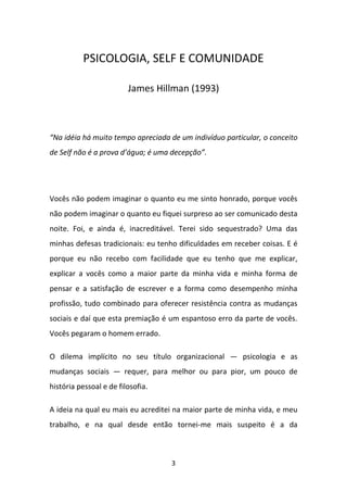 PSICOLOGIA, SELF E COMUNIDADE
James Hillman (1993)

“Na idéia há muito tempo apreciada de um indivíduo particular, o conceito
de Self não é a prova d’água; é uma decepção”.

Vocês não podem imaginar o quanto eu me sinto honrado, porque vocês
não podem imaginar o quanto eu fiquei surpreso ao ser comunicado desta
noite. Foi, e ainda é, inacreditável. Terei sido sequestrado? Uma das
minhas defesas tradicionais: eu tenho dificuldades em receber coisas. E é
porque eu não recebo com facilidade que eu tenho que me explicar,
explicar a vocês como a maior parte da minha vida e minha forma de
pensar e a satisfação de escrever e a forma como desempenho minha
profissão, tudo combinado para oferecer resistência contra as mudanças
sociais e daí que esta premiação é um espantoso erro da parte de vocês.
Vocês pegaram o homem errado.
O dilema implícito no seu título organizacional — psicologia e as
mudanças sociais — requer, para melhor ou para pior, um pouco de
história pessoal e de filosofia.
A ideia na qual eu mais eu acreditei na maior parte de minha vida, e meu
trabalho, e na qual desde então tornei-me mais suspeito é a da

3

 