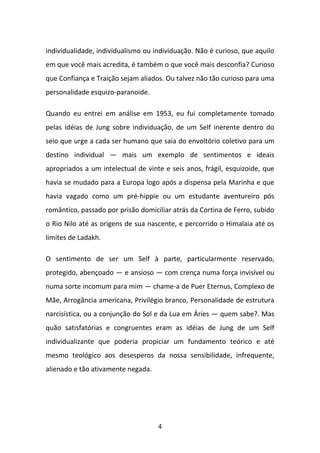 individualidade, individualismo ou individuação. Não é curioso, que aquilo
em que você mais acredita, é também o que você mais desconfia? Curioso
que Confiança e Traição sejam aliados. Ou talvez não tão curioso para uma
personalidade esquizo-paranoide.
Quando eu entrei em análise em 1953, eu fui completamente tomado
pelas idéias de Jung sobre individuação, de um Self inerente dentro do
seio que urge a cada ser humano que saia do envoltório coletivo para um
destino individual — mais um exemplo de sentimentos e ideais
apropriados a um intelectual de vinte e seis anos, frágil, esquizoide, que
havia se mudado para a Europa logo após a dispensa pela Marinha e que
havia vagado como um pré-hippie ou um estudante aventureiro pós
romântico, passado por prisão domiciliar atrás da Cortina de Ferro, subido
o Rio Nilo até as origens de sua nascente, e percorrido o Himalaia até os
limites de Ladakh.
O sentimento de ser um Self à parte, particularmente reservado,
protegido, abençoado — e ansioso — com crença numa força invisível ou
numa sorte incomum para mim — chame-a de Puer Eternus, Complexo de
Mãe, Arrogância americana, Privilégio branco, Personalidade de estrutura
narcisística, ou a conjunção do Sol e da Lua em Áries — quem sabe?. Mas
quão satisfatórias e congruentes eram as idéias de Jung de um Self
individualizante que poderia propiciar um fundamento teórico e até
mesmo teológico aos desesperos da nossa sensibilidade, infrequente,
alienado e tão ativamente negada.

4

 