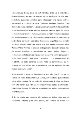 psicopatologia de seu cerco no Self individual onde ela é atribuída ao
desenvolvimento, estrutura e reações da personalidade. Se nós, desta
Sociedade, buscamos caminhos para estabelecer uma ligação entre a
psicoterapia e a mudança social, devemos também repensar ”caso
clínico”. Se desejamos liberar a psicologia em profundidade de seus limites
na personalidade humana e retornar ao estudo da alma, logos , da psique,
ao mundo maior além do humano, devemos também retirar nossos casos
das patologias em culturas tais como a tortura das criaturas vivas, como o
Sr. Liu Qing, por motivo das idéias doutrinárias na política, mas também
na ciência, religião, medicina e na arte. O Sr. Liu cumpriu 11 anos na prisão
Weinan nº2 na Povíncia de Shaanxi, onde por cerca de quatro anos e meio
ele esteve literalmente centralizado de forma imóvel, forçado a
permanecer sentado sem se mover, num banquinho com 8 polegadas de
altura, das 8:00 até 12:00h, e das 13:30 até as 17:00h, e depois ainda até
as 21:00h. Ele podia deitar-se a noite. “Não era permitido que eu me
movesse ou que falasse com os prisioneiros que me vigiavam. Se eu o
fizesse, levava uma surra”.
O que ensejou o artigo de Kaufman foi a aceitação pelo Sr. Liu, de um
prêmio em nome de seu mentor, o Sr. Wei, um dissidente que ainda está
numa prisão chinesa. Foi em razão das atividades do Sr. Liu e sua ligação
com este mentor que o Sr. Liu foi colocado nesta cadeia e submetido a
esta tortura. Quando foi solto ele se casou com a mulher que o esperou
durante a prisão.
O Sr. Liu relata que enquanto ele sentava por todos estes anos no
banquinho, olhando para uma parede, ele tentava se matar, não

8

 