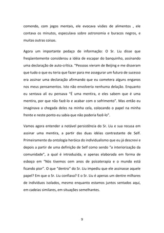 comendo, com jogos mentais, ele evocava visões de alimentos , ele
contava os minutos, especulava sobre astronomia e buracos negros, e
muitas outras coisas.
Agora um importante pedaço de informação: O Sr. Liu disse que
freqüentemente considerou a idéia de escapar do banquinho, assinando
uma declaração de auto-crítica. “Pessoas vieram de Beijing e me disseram
que tudo o que eu teria que fazer para me assegurar um futuro de sucesso
era assinar uma declaração afirmando que eu cometera alguns enganos
nos meus pensamentos. Isto não envolveria nenhuma delação. Enquanto
eu sentava alí eu pensava “É uma mentira, e eles sabem que é uma
mentira, por que não fazê-lo e acabar com o sofrimento”. Mas então eu
imaginava a chegada deles na minha cela, colocando o papel na minha
frente e neste ponto eu sabia que não poderia fazê-lo”.
Vamos agora entender a notável persistência do Sr. Liu e sua recusa em
assinar uma mentira, a partir das duas idéias contrastante de Self.
Primeiramente da ontologia heróica do individualismo que eu já descrevi e
depois a partir de uma definição de Self como sendo “a interiorização da
comunidade”, a qual é introduzida, e apenas elaborada em forma de
esboço em “Nós tivemos cem anos de psicoterapia e o mundo está
ficando pior”. O que “dentro“ do Sr. Liu impediu que ele assinasse aquele
papel? Em que o Sr. Liu confiava? E o Sr. Liu é apenas um dentre milhares
de indivíduos isolados, mesmo enquanto estamos juntos sentados aqui,
em cadeias similares, em situações semelhantes.

9

 