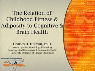 The Relation of
Childhood Fitness &
Adiposity to Cognitive &
Brain Health
Charles H. Hillman, Ph.D.
Neurocognitive Kinesiology Laboratory
Department of Kinesiology & Community Health
University of Illinois at Urbana-Champaign

 