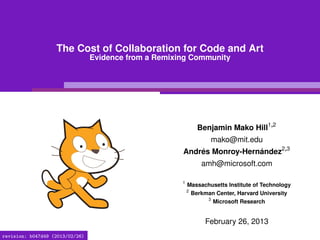 The Cost of Collaboration for Code and Art
                                 Evidence from a Remixing Community




                                                               Benjamin Mako Hill1,2
                                                                   mako@mit.edu
                                                       Andrés Monroy-Hernández2,3
                                                                amh@microsoft.com

                                                       1
                                                           Massachusetts Institute of Technology
                                                           2
                                                            Berkman Center, Harvard University
                                                                 3
                                                                   Microsoft Research


                                                                 February 26, 2013
revision: b047d49 (2013/02/26)
 