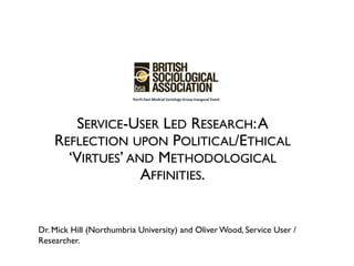 SERVICE-USER LED RESEARCH: A
    REFLECTION UPON POLITICAL/ETHICAL
      ‘VIRTUES’ AND METHODOLOGICAL
                  AFFINITIES.


Dr. Mick Hill (Northumbria University) and Oliver Wood, Service User /
Researcher.
 