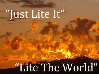 http://4.bp.blogspot.com/_klpGRBTGNAI/TQ5zXT77t3I/AAAAAAAACcM/moXpDi-ddik/s1600/e1+DSCN1137.JPG 
“Just Lite It” 
“Lite The World” 
 