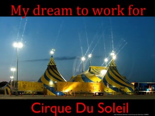My dream to work for 
Cirque Du Soleil 
http://mizutamari.deviantart.com/art/Cirque-du-Soleil-tents-17638944 
 