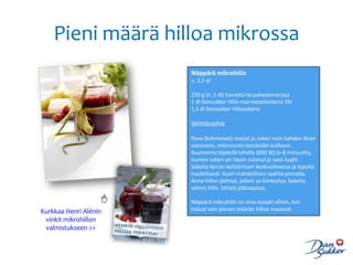 Pieni määrä hilloa mikrossa
                       Näppärä mikrohillo
                       n. 2,5 dl

                       250 g (n. 5 dl) tuoreita tai pakastemarjoja
                       1 dl Dansukker Hillo-marmeladisokeria TAI
                       1,5 dl Dansukker Hillosokeria

                       Valmistusohje

                       Pane (kohmeiset) marjat ja sokeri noin kahden litran
                       vetoiseen, mikrouunin kestävään kulhoon.
                       Kuumenna täydellä teholla (800 W) 6–8 minuuttia,
                       kunnes sokeri on täysin sulanut ja seos kuplii.
                       Sekoita kerran keittämisen keskivaiheessa ja lopuksi
                       huolellisesti. Kuori mahdollinen vaahto pinnalta.
                       Anna hillon jäähtyä, jolloin se kiinteytyy. Sekoita
                       valmis hillo. Säilytä jääkaapissa.

                       Näppärä mikrohillo on oiva resepti silloin, kun
Kurkkaa Henri Alénin   haluat vain pienen määrän hilloa nopeasti.
 vinkit mikrohillon
 valmistukseen >>
 